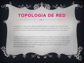 TOPOLOGIA DE RED

La topología de red se define como una familia de comunicación usada por los computadores que conforman una red para
intercambiar datos. El concepto de red puede definirse como "conjunto de nodos interconectados". Un nodo es el punto en el
que una curva se intercepta a sí misma. Lo que un nodo es concretamente, depende del tipo de redes a que nos refiramos.1




Un ejemplo claro de esto es la topología de árbol, la cual es llamada así por su apariencia estética, por la cual puede comenzar
con la inserción del servicio de internet desde el proveedor, pasando por el router, luego por un switch y este deriva a otro
switch u otro router o sencillamente a los hosts (estaciones de trabajo), el resultado de esto es una red con apariencia de árbol
porque desde el primer router que se tiene se ramifica la distribución de internet dando lugar a la creación de nuevas redes o
subredes tanto internas como externas. Además de la topología estética, se puede dar una topología lógica a la red y eso
dependerá de lo que se necesite en el momento
 