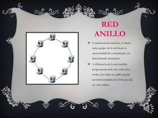 RED
      ANILLO
 Comunicación sucesiva, es decir,
    cada equipo de la red tiene la
    oportunidad de comunicarse en
    determinado momento.
 A diferencia de la red estrella,
    proporciona solo uno entre dos
    nodos, las redes en anillo puede
    ser interrumpida por el fracaso de
    un solo enlace.
 