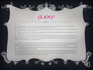 (LAN) 3
       Servidor: el servidor es aquel o aquellas computadoras que van a compartir sus recursos hardware y software con los demás equipos de la red. Sus características son
potencia de cálculo, importancia de la información que almacena y conexión con recursos que se desean compartir.
        Estación de trabajo: las computadoras que toman el papel de estaciones de trabajo aprovechan o tienen a su disposición los recursos que ofrece la red así como los servicios
que proporcionan los Servidores a los cuales pueden acceder.
        Gateways o pasarelas: es un hardware y software que permite las comunicaciones entre la red local y grandes computadoras (mainframes). El gateway adapta los protocolos
de comunicación del mainframe (X25, SNA, etc.) a los de la red, y viceversa.
        Bridges o puentes: es un hardware y software que permite que se conecten dos redes locales entre sí. Un puente interno es el que se instala en un servidor de la red, y un
puente externo es el que se hace sobre una estación de trabajo de la misma red. Los puentes también pueden ser locales o remotos. Los puentes locales son los que conectan a redes
de un mismo edificio, usando tanto conexiones internas como externas. Los puentes remotos conectan redes distintas entre sí, llevando a cabo la conexión a través de redes
públicas, como la red telefónica, RDSI o red de conmutación de paquetes.


       Tarjeta de red PCI. Tarjeta de red: también se denominan NIC (Network Interface Card). Básicamente realiza la función de intermediario entre la computadora y la red de
comunicación. En ella se encuentran grabados los protocolos de comunicación de la red. La comunicación con la computadora se realiza normalmente a través de las ranuras de
expansión que éste dispone, ya sea ISA, PCI o PCMCIA. Aunque algunos equipos disponen de este adaptador integrado directamente en la placa base.
        El medio: constituido por el cableado y los conectores que enlazan los componentes de la red. Los medios físicos más utilizados son el cable de par trenzado, par de cable,
cable coaxial y la fibra óptica (cada vez en más uso esta última).
        Concentradores de cableado: una LAN en bus usa solamente tarjetas de red en las estaciones y cableado coaxial para interconectarlas, además de los conectores, sin
embargo este método complica el mantenimiento de la red ya que si falla alguna conexión toda la red deja de funcionar. Para impedir estos problemas las redes de área local usan
concentradores de cableado para realizar las conexiones de las estaciones, en vez de distribuir las conexiones el concentrador las centraliza en un único dispositivo manteniendo
indicadores luminosos de su estado e impidiendo que una de ellas pueda hacer fallar toda la red.
 