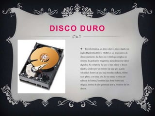 DISCO DURO

         En informática, un disco duro o disco rígido (en
     inglés Hard Disk Drive, HDD) es un dispositivo de
     almacenamiento de datos no volátil que emplea un
     sistema de grabación magnética para almacenar datos
     digitales. Se compone de uno o más platos o discos
     rígidos, unidos por un mismo eje que gira a gran
     velocidad dentro de una caja metálica sellada. Sobre
     cada plato, y en cada una de sus caras, se sitúa un
     cabezal de lectura/escritura que flota sobre una
     delgada lámina de aire generada por la rotación de los
     discos.
 
