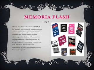 MEMORIA FLASH
Memoria flash: derivada de la memoria EEPROM—
que permite la lecto-escritura de múltiples posiciones
de memoria en la misma operación. Gracias a ello, la
tecnología flash, siempre mediante impulsos
eléctricos, permite velocidades de funcionamiento
muy superiores frente a la tecnología EEPROM
primigenia, que sólo permitía actuar sobre una única
celda de memoria en cada operación de
programación. Se trata de la tecnología empleada en
los dispositivos pendrive.
 