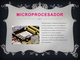 MICROPROCESADOR
        Microprocesador (o simplemente procesador) es
        el circuito integrado central y más complejo de
        un sistema informático; a modo de ilustración, se
        le suele llamar por analogía el «cerebro» de un
        computador. Es un circuito integrado
        conformado por millones de componentes
        electrónicos. Constituye la unidad central de
        procesamiento (CPU) de un PC catalogado como
        microcomputador.
 