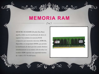 MEMORIA RAM

MEMORIA RAM:DDR (Double Data Rate)
significa doble tasa de transferencia de datos en
español. Son módulos de memoria RAM
compuestos por memorias síncronas (SDRAM),
disponibles en encapsulado DIMM, que permite
la transferencia de datos por dos canales distintos
simultáneamente en un mismo ciclo de reloj. Los
módulos DDR soportan una capacidad máxima
de 1 GiB (1 073 741 824 bytes)
 