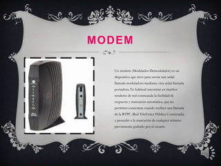 MODEM

  Un módem (Modulador Demodulador) es un
  dispositivo que sirve para enviar una señal
  llamada moduladora mediante otra señal llamada
  portadora. Es habitual encontrar en muchos
  módems de red conmutada la facilidad de
  respuesta y marcación automática, que les
  permiten conectarse cuando reciben una llamada
  de la RTPC (Red Telefónica Pública Conmutada)
  y proceder a la marcación de cualquier número
  previamente grabado por el usuario
 