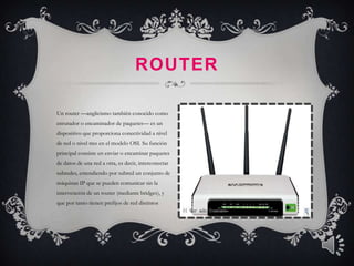 ROUTER

Un router —anglicismo también conocido como
enrutador o encaminador de paquetes— es un
dispositivo que proporciona conectividad a nivel
de red o nivel tres en el modelo OSI. Su función
principal consiste en enviar o encaminar paquetes
de datos de una red a otra, es decir, interconectar
subredes, entendiendo por subred un conjunto de
máquinas IP que se pueden comunicar sin la
intervención de un router (mediante bridges), y
que por tanto tienen prefijos de red distintos
 