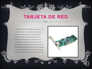 TARJETA DE RED

TARJETA DE RED: (ETHERNET) Ethernet es un
estándar de redes de área local para computadores
con acceso al medio por contienda CSMA/CD.
CSMA/CD (Acceso Múltiple por Detección de
Portadora con Detección de Colisiones), es una
técnica usada en redes Ethernet para mejorar sus
prestaciones. El nombre viene del concepto físico de
ether. Ethernet define las características de cableado y
señalización de nivel físico y los formatos de tramas
de datos del nivel de enlace de datos del modelo OSI
 