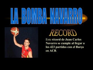 LA  BOMBA  NAVARRO Este  récord de Juan Carlos Navarro se cumple al llegar a los 423 partidos con el Barça en ACB . RECORD 