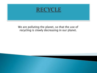 We are polluting the planet, so that the use of
recycling is slowly decreasing in our planet.
 