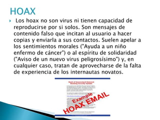  Los hoax no son virus ni tienen capacidad de
reproducirse por si solos. Son mensajes de
contenido falso que incitan al usuario a hacer
copias y enviarla a sus contactos. Suelen apelar a
los sentimientos morales ("Ayuda a un niño
enfermo de cáncer") o al espíritu de solidaridad
("Aviso de un nuevo virus peligrosísimo") y, en
cualquier caso, tratan de aprovecharse de la falta
de experiencia de los internautas novatos.
 