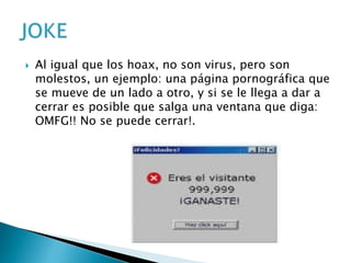  Al igual que los hoax, no son virus, pero son
molestos, un ejemplo: una página pornográfica que
se mueve de un lado a otro, y si se le llega a dar a
cerrar es posible que salga una ventana que diga:
OMFG!! No se puede cerrar!.
 