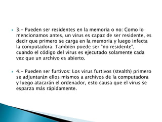  3.- Pueden ser residentes en la memoria o no: Como lo
mencionamos antes, un virus es capaz de ser residente, es
decir que primero se carga en la memoria y luego infecta
la computadora. También puede ser "no residente",
cuando el código del virus es ejecutado solamente cada
vez que un archivo es abierto.
 4.- Pueden ser furtivos: Los virus furtivos (stealth) primero
se adjuntarán ellos mismos a archivos de la computadora
y luego atacarán el ordenador, esto causa que el virus se
esparza más rápidamente.
 