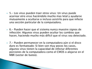  5.- Los virus pueden traer otros virus: Un virus puede
acarrear otro virus haciéndolo mucho mas letal y ayudarse
mutuamente a ocultarse o incluso asistirlo para que infecte
una sección particular de la computadora.
 6.- Pueden hacer que el sistema nunca muestre signos de
infección: Algunos virus pueden ocultar los cambios que
hacen, haciendo mucho más difícil que el virus sea detectado.
 7.- Pueden permanecer en la computadora aún si el disco
duro es formateado: Si bien son muy pocos los casos,
algunos virus tienen la capacidad de infectar diferentes
porciones de la computadora como el CMOS o alojarse en el
MBR (sector de buteo).
 