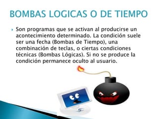  Son programas que se activan al producirse un
acontecimiento determinado. La condición suele
ser una fecha (Bombas de Tiempo), una
combinación de teclas, o ciertas condiciones
técnicas (Bombas Lógicas). Si no se produce la
condición permanece oculto al usuario.
 