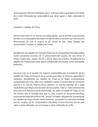 se propaga por internet enviándose a los e-mail que están registrados en el cliente
de e-mail, infectando las computadoras que abran aquel e-mail, reiniciando el
ciclo.
Troyanos o caballos de Troya
Ciertos virus traen en su interior un código aparte, que le permite a una persona
acceder a la computadora infectada o recolectar datos y enviarlos por Internet a un
desconocido, sin que el usuario se dé cuenta de esto. Estos códigos son
denominados Troyanos o caballos de Troya.
Inicialmente, los caballos de Troya permitían que la computadora infectada pudiera
recibir comandos externos, sin el conocimiento del usuario. De esta forma el
invasor podría leer, copiar, borrar y alterar datos del sistema. Actualmente los
caballos de Troya buscan robar datos confidenciales del usuario, como contraseñas
bancarias.
Los virus eran en el pasado, los mayores responsables por la instalación de los
caballos de Troya, como parte de su acción, pues ellos no tienen la capacidad de
replicarse. Actualmente, los caballos de Troya ya no llegan exclusivamente
transportados por virus, ahora son instalados cuando el usuario baja un archivo de
Internet y lo ejecuta. Práctica eficaz debido a la enorme cantidad de e-mails
fraudulentos que llegan a los buzones de los usuarios. Tales e-mails contienen una
dirección en la web para que la víctima baje, sin saber, el caballo de Troya, en vez
del archivo que el mensaje dice que es. Esta práctica se denomina phishing,
expresión derivada del verbo to fish, "pescar" en inglés. Actualmente, la mayoría de
los caballos de Troya simulan webs bancarias, "pescando" la contraseña tecleada
por los usuarios de las computadoras infectadas. Existen distintas formas para
saber si estás infectado con un troyano y cómo eliminarlo de tu PC.
 