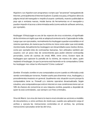 Hijackers: Los hijackers son programas o scripts que "secuestran" navegadores de
Internet, principalmente el Internet Explorer. Cuando eso pasa, el hijacker altera la
página inicial del navegador e impide al usuario cambiarla, muestra publicidad en
pop-ups o ventanas nuevas, instala barras de herramientas en el navegador y
pueden impedir el acceso a determinadas webs (como webs de software antivirus,
por ejemplo).
Keylogger: El KeyLogger es una de las especies de virus existentes, el significado
de los términos en inglés que más se adapta al contexto sería: Capturado de teclas.
Luego que son ejecutados, normalmente los keyloggers quedan escondidos en el
sistema operativo, de manera que la víctima no tiene como saber que está siendo
monitorizada. Actualmente los keyloggers son desarrollados para medios ilícitos,
como por ejemplo robo de contraseñas bancarias. Son utilizados también por
usuarios con un poco más de conocimiento para poder obtener contraseñas
personales, como de cuentas de email, MSN, entre otros. Existen tipos de
keyloggers que capturan la pantalla de la víctima, de manera de saber, quien
implantó el keylogger, lo que la persona está haciendo en la computadora. Cómo
los keylogger nos roban la información? Cómo cuidarse?
Zombie: El estado zombie en una computadora ocurre cuando es infectada y está
siendo controlada por terceros. Pueden usarlo para diseminar virus, keyloggers, y
procedimientos invasivos en general. Usualmente esta situación ocurre porque la
computadora tiene su Firewall y/o sistema operativo desactualizado. Según
estudios, una computadora que está en internet en esas condiciones tiene casi un
50% de chances de convertirse en una máquina zombie, pasando a depender de
quien la está controlando, casi siempre con fines criminales.
Virus de Macro :Los virus de macro (o macro virus) vinculan sus acciones a modelos
de documentos y a otros archivos de modo que, cuando una aplicación carga el
archivo y ejecuta las instrucciones contenidas en el archivo, las primeras
instrucciones ejecutadas serán las del virus.
 