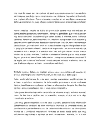 Los virus de macro son parecidos a otros virus en varios aspectos: son códigos
escritos para que, bajo ciertas condiciones, este código se "reproduzca", haciendo
una copia de él mismo. Como otros virus, pueden ser desarrollados para causar
daños, presentar un mensaje o hacer cualquier cosa que un programa pueda hacer.
Nuevos medios : Mucho se habla de prevención contra virus informáticos en
computadoras personales, la famosa PC, pero poca gente sabe que con la evolución
hoy existen muchos dispositivos que tienen acceso a internet, como teléfonos
celulares, handhelds, teléfonos VOIP, etc. Hay virus que pueden estar atacando y
perjudicando la performance de estos dispositivos en cuestión. Por el momento son
casos aislados, pero el temor entre los especialistas en seguridad digital es que con
la propagación de una inmensa cantidad de dispositivos con acceso a internet, los
hackers se van a empezar a interesar cada vez más por atacar a estos nuevos
medios de acceso a internet. También se vio recientemente que los virus pueden
llegar a productos electrónicos defectuosos, como pasó recientemente con iPODS
de Apple, que traían un "inofensivo" virus (cualquier antivirus lo elimina, antes de
que él elimine algunos archivos contenidos en el iPod).
4) Daño mínimo: Solamente realizan acciones que son molestas al usuario, sin
afectar a la integridad de la información, ni de otras áreas del equipo.
Daño moderado/escaso: En este caso pueden presentarse modificaciones de
archivos o pérdidas moderadas de información, pero nunca serán totalmente
destructivas (desaparecen algunos archivos, o el contenido de parte de ellos). Las
posibles acciones realizadas por el virus, serían reparables.
Daño grave: Pérdida de grandes cantidades de información y/o archivos. Aun así,
parte de los datos podrían ser recuperables, aunque el proceso sería algo
complicado y tedioso.
Daño muy grave/irreparable: En este caso se podría perder toda la información
contenida en las unidades de disco infectadas (incluidas las unidades de red). Se
podría además perder la estructura de cada una de las unidades de disco (por lo
menos de la principal), mediante el formateo de éstas. Estos daños son muy
difícilmente reparables y algunos de ellos irreparables. Además, se atacarán
 