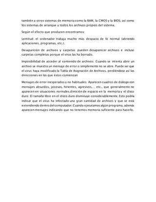 también a otros sistemas de memoria como la RAM, la CMOS y la BIOS, así como
los sistemas de arranque y todos los archivos propios del sistema.
Según el efecto que producen encontramos:
Lentitud: el ordenador trabaja mucho más despacio de lo normal (abriendo
aplicaciones, programas, etc.).
Desaparición de archivos y carpetas: pueden desaparecer archivos e incluso
carpetas completas porque el virus las ha borrado.
Imposibilidad de acceder al contenido de archivos: Cuando se intenta abrir un
archivo se muestra un mensaje de error o simplemente no se abre. Puede ser que
el virus haya modificado la Tabla de Asignación de Archivos, perdiéndose así las
direcciones en las que éstos comienzan
Mensajes de error inesperados y no habituales: Aparecen cuadros de diálogo con
mensajes absurdos, jocosos, hirientes, agresivos,… etc., que generalmente no
aparecen en situaciones normales.dimición de espacio en la memoria y el disco
duro: El tamaño libre en el disco duro disminuye considerablemente. Esto podría
indicar que el virus ha infectado una gran cantidad de archivos y que se está
extendiendo dentro del computador. Cuando ejecutamos algún programa, además
aparecen mensajes indicando que no tenemos memoria suficiente para hacerlo.
 