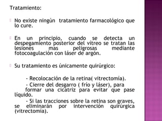 Tratamiento:
 No existe ningún tratamiento farmacológico que
lo cure.
 En un principio, cuando se detecta un
despegamiento posterior del vítreo se tratan las
lesiones mas peligrosas mediante
fotocoagulación con láser de argón.
 Su tratamiento es únicamente quirúrgico:
- Recolocación de la retina( vitrectomía).
- Cierre del desgarro ( frío y láser), para
formar una cicatriz para evitar que pase
líquido.
- Si las tracciones sobre la retina son graves,
se eliminarán por intervención quirúrgica
(vitrectomía).
 