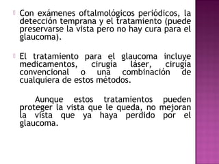  Con exámenes oftalmológicos periódicos, la
detección temprana y el tratamiento (puede
preservarse la vista pero no hay cura para el
glaucoma).
 El tratamiento para el glaucoma incluye
medicamentos, cirugía láser, cirugía
convencional o una combinación de
cualquiera de estos métodos.
Aunque estos tratamientos pueden
proteger la vista que le queda, no mejoran
la vista que ya haya perdido por el
glaucoma.
 