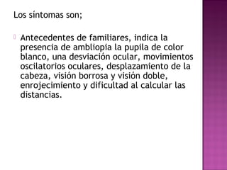 Los síntomas son;
 Antecedentes de familiares, indica la
presencia de ambliopia la pupila de color
blanco, una desviación ocular, movimientos
oscilatorios oculares, desplazamiento de la
cabeza, visión borrosa y visión doble,
enrojecimiento y dificultad al calcular las
distancias.
 