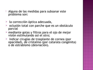  Alguna de las medidas para subsanar este
problema son:
 la corrección óptica adecuada,
 oclusión total con parche que es un obstáculo
parcial
 mediante gotas y filtros para el ojo de mejor
visión estimulando así el otro;
 indicar cirugías de trasplante de cornea (por
opacidad), de cristalino (por catarata congénita) 
o de estrabismo (desviación).
 