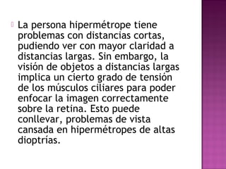  La persona hipermétrope tiene
problemas con distancias cortas,
pudiendo ver con mayor claridad a
distancias largas. Sin embargo, la
visión de objetos a distancias largas
implica un cierto grado de tensión
de los músculos ciliares para poder
enfocar la imagen correctamente
sobre la retina. Esto puede
conllevar, problemas de vista
cansada en hipermétropes de altas
dioptrías.
 