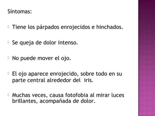Síntomas:
 Tiene los párpados enrojecidos e hinchados.
 Se queja de dolor intenso.
 No puede mover el ojo.
 El ojo aparece enrojecido, sobre todo en su
parte central alrededor del iris.
 Muchas veces, causa fotofobia al mirar luces
brillantes, acompañada de dolor.
 