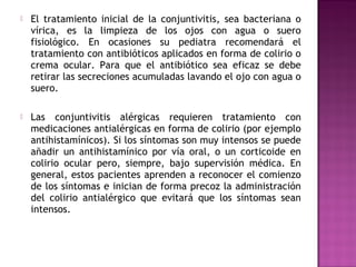  El tratamiento inicial de la conjuntivitis, sea bacteriana o
vírica, es la limpieza de los ojos con agua o suero
fisiológico. En ocasiones su pediatra recomendará el
tratamiento con antibióticos aplicados en forma de colirio o
crema ocular. Para que el antibiótico sea eficaz se debe
retirar las secreciones acumuladas lavando el ojo con agua o
suero.
 Las conjuntivitis alérgicas requieren tratamiento con
medicaciones antialérgicas en forma de colirio (por ejemplo
antihistamínicos). Si los síntomas son muy intensos se puede
añadir un antihistamínico por vía oral, o un corticoide en
colirio ocular pero, siempre, bajo supervisión médica. En
general, estos pacientes aprenden a reconocer el comienzo
de los síntomas e inician de forma precoz la administración
del colirio antialérgico que evitará que los síntomas sean
intensos.
 