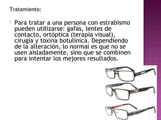 Tratamiento:
 Para tratar a una persona con estrabismo
pueden utilizarse: gafas, lentes de
contacto, ortóptica (terapia visual),
cirugía y toxina botulínica. Dependiendo
de la alteración, lo normal es que no se
usen aisladamente, sino que se combinen
para intentar los mejores resultados.
 