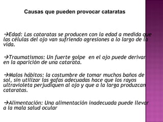 Edad: Las cataratas se producen con la edad a medida que
las células del ojo van sufriendo agresiones a lo largo de la
vida.
Traumatismos: Un fuerte golpe en el ojo puede derivar
en la aparición de una catarata.
Malos hábitos: la costumbre de tomar muchos baños de
sol, sin utilizar las gafas adecuadas hace que los rayos
ultravioleta perjudiquen al ojo y que a la larga produzcan
cataratas.
Alimentación: Una alimentación inadecuada puede llevar
a la mala salud ocular
Causas que pueden provocar cataratas
 