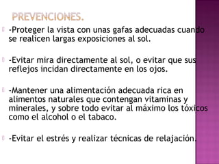  -Proteger la vista con unas gafas adecuadas cuando
se realicen largas exposiciones al sol.
 -Evitar mira directamente al sol, o evitar que sus
reflejos incidan directamente en los ojos.
 -Mantener una alimentación adecuada rica en
alimentos naturales que contengan vitaminas y
minerales, y sobre todo evitar al máximo los tóxicos
como el alcohol o el tabaco.
 -Evitar el estrés y realizar técnicas de relajación.
 
