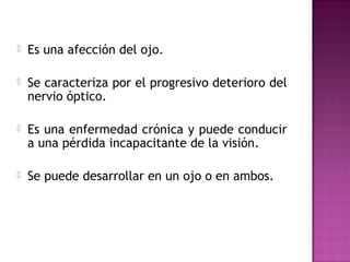  Es una afección del ojo.
 Se caracteriza por el progresivo deterioro del
nervio óptico.
 Es una enfermedad crónica y puede conducir
a una pérdida incapacitante de la visión.
 Se puede desarrollar en un ojo o en ambos.
 
