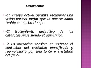  -La cirugía actual permite recuperar una
visión normal mejor que la que se había
tenido en mucho tiempo.
 -El tratamiento definitivo de las
cataratas sigue siendo el quirúrgico.
  La operación consiste en extraer el
contenido del cristalino opacificado y
reemplazarlo por una lente o cristalino
artificial.
Tratamiento:
 