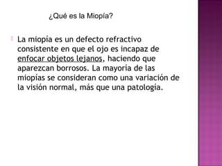  La miopía es un defecto refractivo
consistente en que el ojo es incapaz de
enfocar objetos lejanos, haciendo que
aparezcan borrosos. La mayoría de las
miopías se consideran como una variación de
la visión normal, más que una patología.
¿Qué es la Miopía?
 