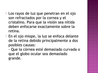  Los rayos de luz que penetran en el ojo
son refractados por la cornea y el
cristalino. Para que la visión sea nítida
deben enfocarse exactamente sobre la
retina.
 En el ojo miope, la luz se enfoca delante
de la retina debido principalmente a dos
posibles causas:
- Que la córnea esté demasiado curvada o
que el globo ocular sea demasiado
grande.
 