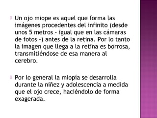  Un ojo miope es aquel que forma las
imágenes procedentes del infinito (desde
unos 5 metros - igual que en las cámaras
de fotos -) antes de la retina. Por lo tanto
la imagen que llega a la retina es borrosa,
transmitiéndose de esa manera al
cerebro.
 Por lo general la miopía se desarrolla
durante la niñez y adolescencia a medida
que el ojo crece, haciéndolo de forma
exagerada.
 