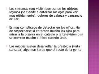  Los síntomas son: visión borrosa de los objetos
lejanos (se tiende a entornar los ojos para ver
más nítidamente), dolores de cabeza y cansancio
ocular.
 Es más complicado de detectar en los niños. Ha
de sospecharse si entornan mucho los ojos para
mirar a la pizarra en el colegio o la televisión o si
se acercan mucho al libro cuando leen.
 Los miopes suelen desarrollar la presbicia (vista
cansada) algo más tarde que el resto de la gente.
 