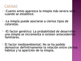  -Cuanto antes aparezca la miopía más severa será
cuando se estabilice.
 -La miopía puede asociarse a ciertos tipos de
cataratas.
 -El factor genético: La probabilidad de desarrollar
una miopia se incrementa si existen antecedentes
familiares.
 El factor medioambiental: No se ha podido
demostrar definitivamente la relación entre ciertos
hábitos y la aparición de la miopia.
 