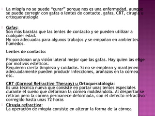  La miopía no se puede “curar” porque nos es una enfermedad, aunque
se puede corregir con gafas o lentes de contacto, gafas, CRT, cirugía u
ortoqueratología
 Gafas:
Son más baratas que las lentes de contacto y se pueden utilizar a
cualquier edad.
No son adecuadas para algunos trabajos y se empañan en ambientes
húmedos.
Lentes de contacto:
Proporcionan una visión lateral mejor que las gafas. Hay quien las elige
por motivos estéticos.
Requieren cierta limpieza y cuidados. Si no se emplean y mantienen
adecuadamente pueden producir infecciones, arañazos en la córnea,
etc.
CRT (Corneal Refractive Therapy) u Ortoqueratología:
Es una técnica nueva que consiste en portar unas lentes especiales
durante el sueño que deforman la córnea moldeándola. Al despertar se
retiran pero la córnea permanece deformada, con el defecto refractivo
corregido hasta unas 72 horas
 Cirugía refractiva:
La operación de miopía consiste en alterar la forma de la córnea
 