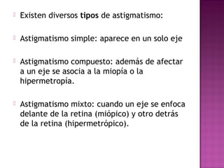  Existen diversos tipos de astigmatismo:
 Astigmatismo simple: aparece en un solo eje
 Astigmatismo compuesto: además de afectar
a un eje se asocia a la miopía o la
hipermetropía.
 Astigmatismo mixto: cuando un eje se enfoca
delante de la retina (miópico) y otro detrás
de la retina (hipermetrópico).
 