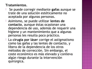 Tratamientos.
 Se puede corregir mediante gafas aunque se
trate de una solución estéticamente no
aceptada por algunas personas.
 Asimismo, se puede utilizar lentes de
contacto, aunque éstas ocasionan una
dependencia de uso, además de requerir una
higiene y un mantenimiento que a algunas
personas les resulta poco práctico.
 La cirugía por láser corrige el astigmatismo
como las gafas y las lentes de contacto, y
libera de la dependencia de los otros
métodos de corrección. Sin embargo, el
coste económico es más elevado y conlleva
algún riesgo durante la intervención
quirúrgica.
 