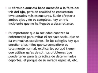  El término aniridia hace mención a la falta del
iris del ojo, pero en realidad se encuentran
involucradas más estructuras. Suele afectar a
ambos ojos y no es completa, hay un iris
incipiente que no ha llegado a desarrollarse.
 Es importante que la sociedad conozca la
enfermedad para evitar el rechazo social que se
da en muchas ocasiones. En los colegios hay que
enseñar a los niños que su compañero es
totalmente normal, explicarles porqué tienen
que utilizar gafas de sol, los problemas que
puede tener para la práctica de determinados
deportes, el porqué de su mirada especial, etc.
 