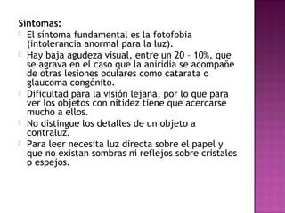 Síntomas:
 El síntoma fundamental es la fotofobia
(intolerancia anormal para la luz).
 Hay baja agudeza visual, entre un 20 – 10%, que
se agrava en el caso que la aniridia se acompañe
de otras lesiones oculares como catarata o
glaucoma congénito.
 Dificultad para la visión lejana, por lo que para
ver los objetos con nitidez tiene que acercarse
mucho a ellos.
 No distingue los detalles de un objeto a
contraluz.
 Para leer necesita luz directa sobre el papel y
que no existan sombras ni reflejos sobre cristales
o espejos.
 