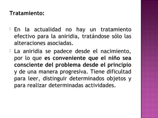 Tratamiento:
 En la actualidad no hay un tratamiento
efectivo para la aniridia, tratándose sólo las
alteraciones asociadas.
 La aniridia se padece desde el nacimiento,
por lo que es conveniente que el niño sea
consciente del problema desde el principio
y de una manera progresiva. Tiene dificultad
para leer, distinguir determinados objetos y
para realizar determinadas actividades.
 