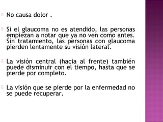 No causa dolor .
 Si el glaucoma no es atendido, las personas
empiezan a notar que ya no ven como antes.
Sin tratamiento, las personas con glaucoma
pierden lentamente su visión lateral.
 La visión central (hacia al frente) también
puede disminuir con el tiempo, hasta que se
pierde por completo.
 La visión que se pierde por la enfermedad no
se puede recuperar.
 
