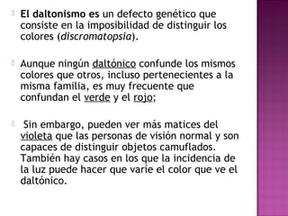  El daltonismo es un defecto genético que
consiste en la imposibilidad de distinguir los
colores (discromatopsia).
 Aunque ningún daltónico confunde los mismos
colores que otros, incluso pertenecientes a la
misma familia, es muy frecuente que
confundan el verde y el rojo;
 Sin embargo, pueden ver más matices del
violeta que las personas de visión normal y son
capaces de distinguir objetos camuflados.
También hay casos en los que la incidencia de
la luz puede hacer que varíe el color que ve el
daltónico.
 