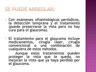  Con exámenes oftalmológicos periódicos,
la detección temprana y el tratamiento
(puede preservarse la vista pero no hay
cura para el glaucoma).
 El tratamiento para el glaucoma incluye
medicamentos, cirugía láser, cirugía
convencional o una combinación de
cualquiera de estos métodos.
Aunque estos tratamientos pueden
proteger la vista que le queda, no
mejoran la vista que ya haya perdido por
el glaucoma.
 