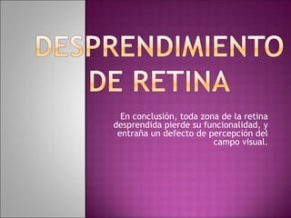 En conclusión, toda zona de la retina
desprendida pierde su funcionalidad, y
entraña un defecto de percepción del
campo visual.
 