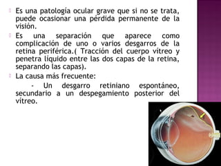  Es una patología ocular grave que si no se trata,
puede ocasionar una pérdida permanente de la
visión.
 Es una separación que aparece como
complicación de uno o varios desgarros de la
retina periférica.( Tracción del cuerpo vítreo y
penetra líquido entre las dos capas de la retina,
separando las capas).
 La causa más frecuente:
- Un desgarro retiniano espontáneo,
secundario a un despegamiento posterior del
vítreo.
 