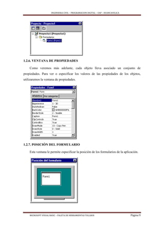 INGENIERIA CIVIL – PROGRAMACION DIGITAL – UAP – HUANCAVELICA
MICROSOFT VISUAL BASIC – PALETA DE HERRAMIENTAS TOLLBOX Página 9
1.2.6. VENTANA DE PROPIEDADES
Como veremos más adelante, cada objeto lleva asociado un conjunto de
propiedades. Para ver o especificar los valores de las propiedades de los objetos,
utilizaremos la ventana de propiedades.
1.2.7. POSICIÓN DEL FORMULARIO
Esta ventana le permite especificar la posición de los formularios de la aplicación.
 